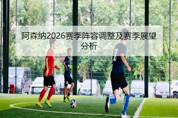 阿森纳2026赛季阵容调整及赛季展望分析